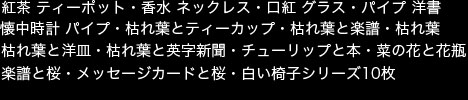 掲載画像　紅茶 ティーポット・香水 ネックレス・口紅 グラス・パイプ 洋書・懐中時計 パイプ・枯れ葉とティーカップ・枯れ葉と楽譜・枯れ葉・枯れ葉と洋皿・枯れ葉と英字新聞・チューリップと本・菜の花と花瓶・楽譜と桜・メッセージカードと桜・白い椅子シリーズ10枚 