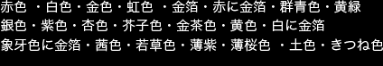 掲載画像　赤色 ・白色・金色・虹色 ・金箔・赤に金箔・群青色・黄緑・銀色・紫色・杏色・芥子色・金茶色・黄色・白に金箔・象牙色に金箔・茜色・若草色・薄紫・薄桜色 ・土色　きつね色・ 